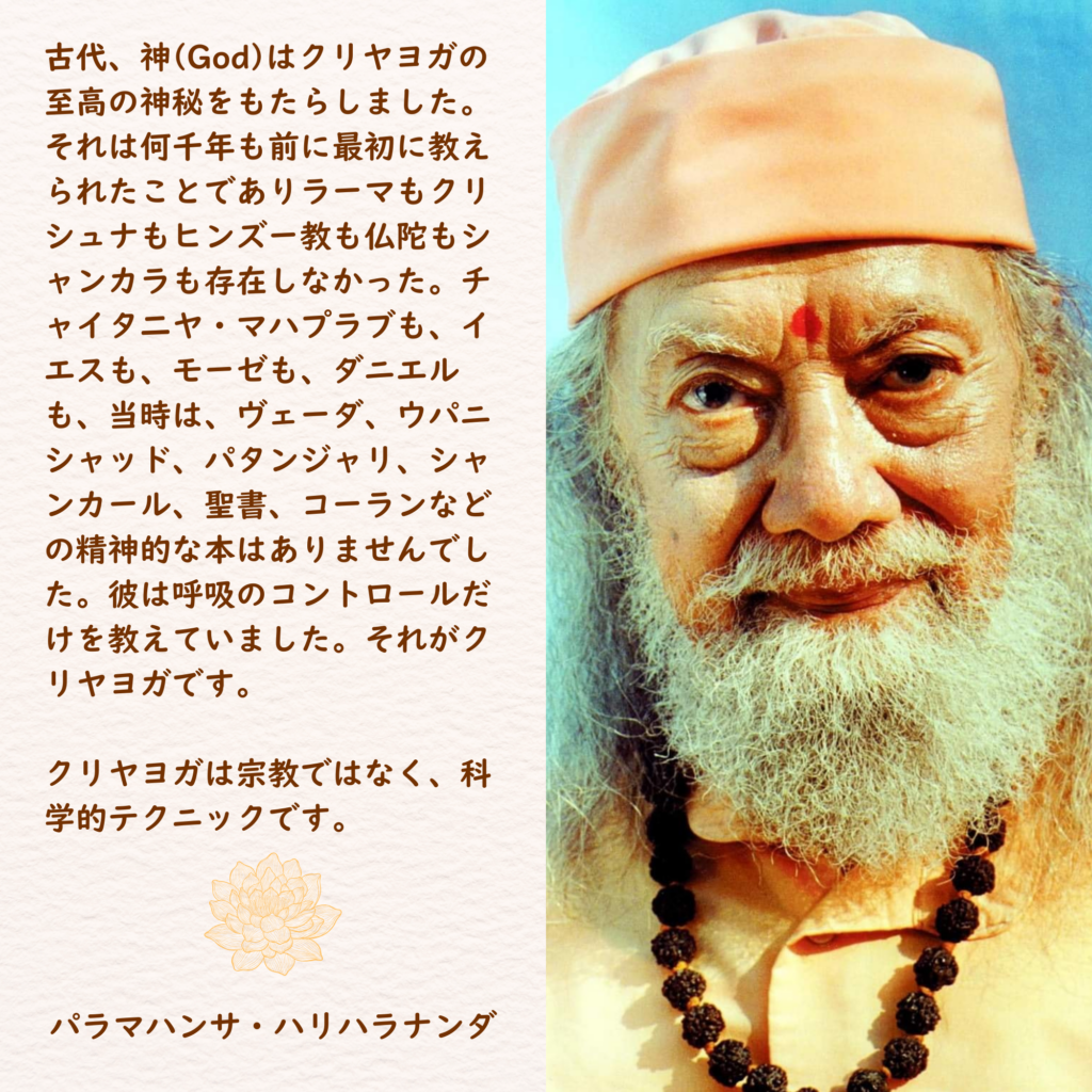 古代、神(God)はクリヤヨガの至高の神秘をもたらしました。それは何千年も前に最初に教えられたことでありラーマもクリシュナもヒンズー教も仏陀もシャンカラも存在しなかった。チャイタ二ヤ・マハプラブも、イエスも、モーゼも、ダニエルも、当時は、ヴェーダ、ウパニシャッド、パタンジャリ、シャンカール、聖書、コーランなどの精神的な本はありませんでした。彼は呼吸のコントロールだけを教えていました。それがクリヤヨガです。

クリヤヨガは宗教ではなく、科学的テクニックです。

パラマハンサ・ハリハラナンダ
