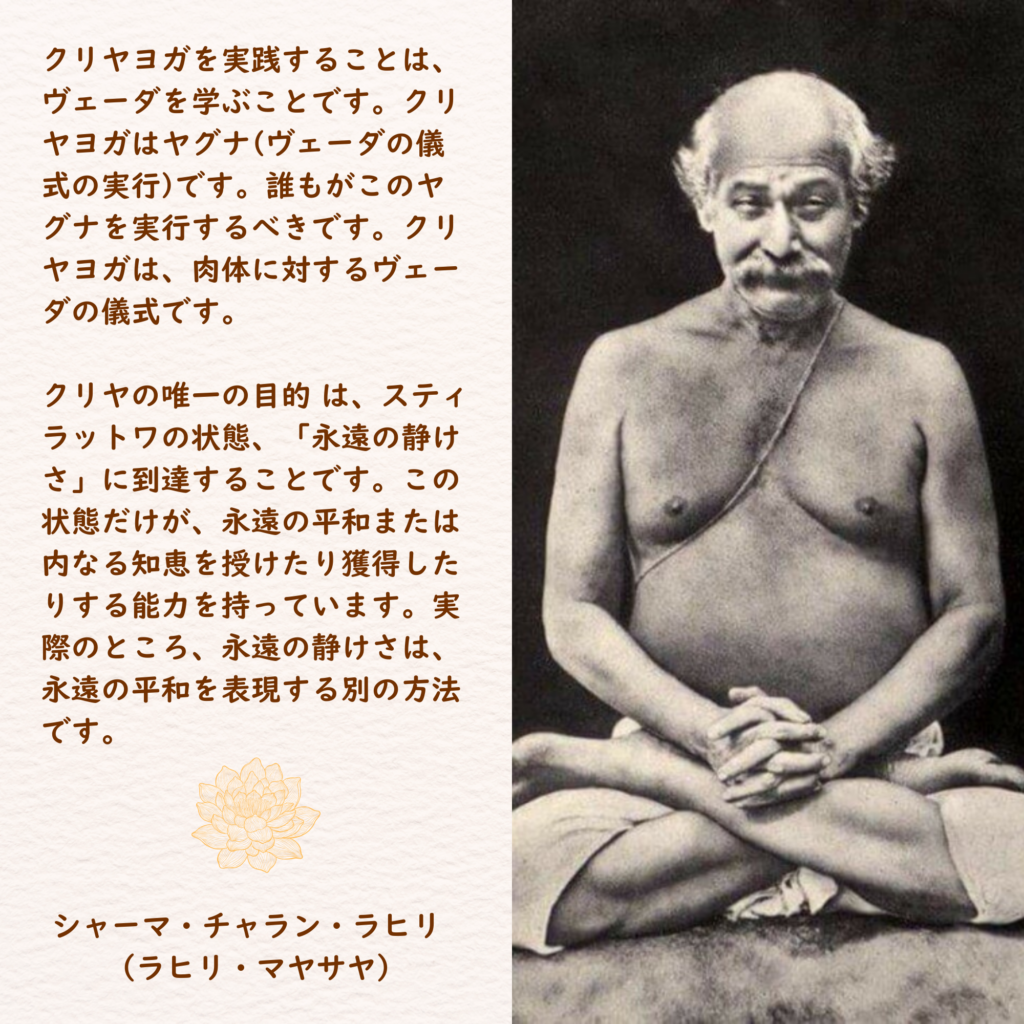 クリヤヨガを実践することは、ヴェーダを学ぶことです。クリヤヨガはヤグナ(ヴェーダの儀式の実行)です。誰もがこのヤグナを実行するべきです。クリヤヨガは、肉体に対するヴェーダの儀式です。

クリヤの唯一の目的 は、スティラットワの状態、「永遠の静けさ」に到達することです。この状態だけが、永遠の平和または内なる知恵を授けたり獲得したりする能力を持っています。実際のところ、永遠の静けさは、永遠の平和を表現する別の方法です。
シャーマ・チャラン・ラヒリ  
（ラヒリ・マヤサヤ）