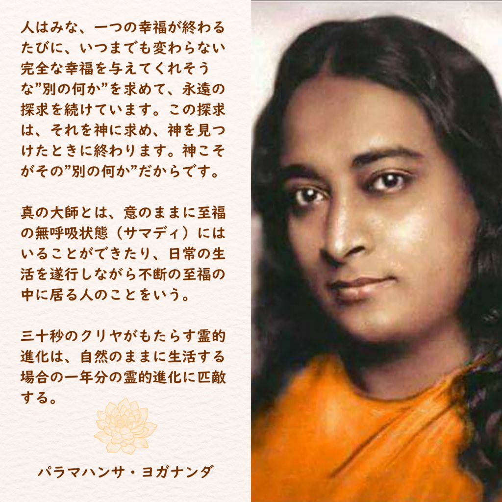 人はみな、一つの幸福が終わるたびに、いつまでも変わらない完全な幸福を与えてくれそうな"別の何か"を求めて、永遠の探求を続けています。この探求は、それを神に求め、神を見つけたときに終わります。神こそがその"別の何か"だからです。

真の大師とは、意のままに至福の無呼吸状態（サマディ）にはいることができたり、日常の生活を遂行しながら不断の至福の中に居る人のことをいう。

三十秒のクリヤがもたらす霊的進化は、自然のままに生活する場合の一年分の霊的進化に匹敵する。
パラマハンサ・ヨガナンダ