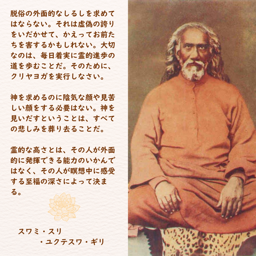 脱俗の外面的なしるしを求めてはならない。それは虚偽の誇りをいだかせて、かえってお前たちを害するかもしれない。大切なのは、毎日着実に霊的進歩の道を歩むことだ。そのために、クリヤヨガを実行しなさい。

神を求めるのに陰気な顔や見苦しい顔をする必要はない。神を見いだすということは、すべての悲しみを葬り去ることだ。

霊的な高さとは、その人が外面的に発揮できる能力のいかんではなく、その人が瞑想中に感受する至福の深さによって決まる。

　スワミ・スリ
　　・ユクテスワ・ギリ